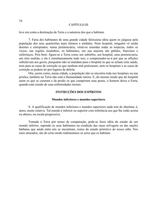 74
                                       CAPÍTULO III

leve em conta a destinação da Terra e a natureza dos que a habitam.

        7. Faria dos habitantes de uma grande cidade falsíssima idéia quem os julgasse pela
população dos seus quarteirões mais íntimos e sórdidos. Num hospital, ninguém vê senão
doentes e estropiados; numa penitenciária, vêem-se reunidas todas as torpezas, todos os
vícios; nas regiões insalubres, os habitantes, em sua maioria são pálidos, franzinos e
enfermiços. Pois bem: figure-se a Terra como um subúrbio, um hospital, uma penitenciaria,
um sítio malsão, e ela é simultaneamente tudo isso, e compreender-se-á por que as aflições
sobrelevam aos gozos, porquanto não se mandam para o hospital os que se acham com saúde,
nem para as casas de correção os que nenhum mal praticaram; nem os hospitais e as casas de
correção se podem ter por lugares de deleite.
        Ora, assim como, numa cidade, a população não se encontra toda nos hospitais ou nas
prisões, também na Terra não está a Humanidade inteira. E, do mesmo modo que do hospital
saem os que se curaram e da prisão os que cumpriram suas penas, o homem deixa a Ferra,
quando está curado de suas enfermidades morais.

                            INSTRUÇÕES DOS ESPÍRITOS

                         Mundos inferiores e mundos superiores

        8. A qualificação de mundos inferiores e mundos superiores nada tem de absoluta; é,
antes, muito relativa. Tal mundo é inferior ou superior com referência aos que lhe estão acima
ou abaixo, na escala progressiva.

       Tomada a Terra por termo de comparação, pode-se fazer idéia do estado de um
mundo inferior, supondo os seus habitantes na condição das raças selvagens ou das nações
bárbaras que ainda entre nós se encontram, restos do estado primitivo do nosso orbe. Nos
mais atrasados, são de certo modo rudimentares os seres que os habitam.
 