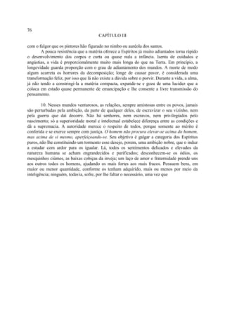 76
                                        CAPÍTULO III

com o fulgor que os pintores hão figurado no nimbo ou auréola dos santos.
        A pouca resistência que a matéria oferece a Espíritos já muito adiantados torna rápido
o desenvolvimento dos corpos e curta ou quase nula a infância. Isenta de cuidados e
angústias, a vida é proporcionalmente muito mais longa do que na Terra. Em princípio, a
longevidade guarda proporção com o grau de adiantamento dos mundos. A morte de modo
algum acarreta os horrores da decomposição; longe de causar pavor, é considerada uma
transformação feliz, por isso que lá não existe a dúvida sobre o porvir. Durante a vida, a alma,
já não tendo a constringi-la a matéria compacta, expande-se e goza de uma lucidez que a
coloca em estado quase permanente de emancipação e lhe consente a livre transmissão do
pensamento.

        10. Nesses mundos venturosos, as relações, sempre amistosas entre os povos, jamais
são perturbadas pela ambição, da parte de qualquer deles, de escravizar o seu vizinho, nem
pela guerra que daí decorre. Não há senhores, nem escravos, nem privilegiados pelo
nascimento; só a superioridade moral e intelectual estabelece diferença entre as condições e
dá a supremacia. A autoridade merece o respeito de todos, porque somente ao mérito é
conferida e se exerce sempre com justiça. O homem não procura elevar-se acima do homem,
mas acima de si mesmo, aperfeiçoando-se. Seu objetivo é galgar a categoria dos Espíritos
puros, não lhe constituindo um tormento esse desejo, porem, uma ambição nobre, que o induz
a estudar com ardor para os igualar. Lá, todos os sentimentos delicados e elevados da
natureza humana se acham engrandecidos e purificados; desconhecem-se os ódios, os
mesquinhos ciúmes, as baixas cobiças da inveja; um laço de amor e fraternidade prende uns
aos outros todos os homens, ajudando os mais fortes aos mais fracos. Possuem bens, em
maior ou menor quantidade, conforme os tenham adquirido, mais ou menos por meio da
inteligência; ninguém, todavia, sofre, por lhe faltar o necessário, uma vez que
 