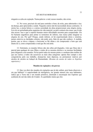 77
                                 HÁ MUITAS MORADAS

ninguém se acha em expiação. Numa palavra: o mal, nesses mundos, não existe.

        11. No vosso, precisais do mal para sentirdes o bem; da noite, para admirardes a luz;
da doença, para apreciardes a saúde. Naqueles outros não há necessidade desses contrastes. A
eterna luz, a eterna beleza e a eterna serenidade da alma proporcionam uma alegria eterna,
livre de ser perturbada pelas angústias da vida material, ou pelo contacto dos maus, que lá não
têm acesso. Isso o que o espírito humano maior dificuldade encontra para compreender. Ele
foi bastante engenhoso para pintar os tormentos do inferno, mas nunca pôde imaginar as
alegrias do céu. Por quê? Porque, sendo inferior, só há experimentado dores e misérias,
jamais entreviu as claridades celestes; não pode, pois, falar do que não conhece. A medida,
porém, que se eleva e depura, o horizonte se lhe dilata e ele compreende o bem que está
diante de si, como compreendeu o mal que lhe está atrás.

        12. Entretanto, os mundos felizes não são orbes privilegiados, visto que Deus não é
parcial para qualquer de seus filhos; a todos dá os mesmos direitos e as mesmas facilidades
para chegarem a tais mundos. Fá-los partir todos do mesmo ponto e a nenhum dota melhor do
que aos outros; a todos são acessíveis as mais altas categorias: apenas lhes cumpre a eles
conquistá-las pelo seu trabalho, alcançá-las mais depressa, ou permanecer inativos por
séculos de séculos no lodaçal da Humanidade. (Resumo do ensino de todos os Espíritos
superiores.)

                             Mundos de expiações e de provas

       13. Que vos direi dos mundos de expiações que já não saibais, pois basta observeis o
em que habitais? A superioridade da inteligência, em grande número dos seus habitantes,
indica que a Terra não é um mundo primitivo, destinado à encarnação dos Espíritos que
acabaram de sair das mãos do Criador. As qualidades inatas que eles
 