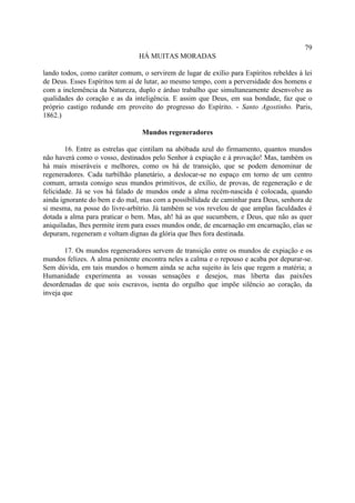 79
                                HÁ MUITAS MORADAS

lando todos, como caráter comum, o servirem de lugar de exílio para Espíritos rebeldes à lei
de Deus. Esses Espíritos tem aí de lutar, ao mesmo tempo, com a perversidade dos homens e
com a inclemência da Natureza, duplo e árduo trabalho que simultaneamente desenvolve as
qualidades do coração e as da inteligência. E assim que Deus, em sua bondade, faz que o
próprio castigo redunde em proveito do progresso do Espírito. - Santo Agostinho. Paris,
1862.)

                                 Mundos regeneradores

        16. Entre as estrelas que cintilam na abóbada azul do firmamento, quantos mundos
não haverá como o vosso, destinados pelo Senhor à expiação e à provação! Mas, também os
há mais miseráveis e melhores, como os há de transição, que se podem denominar de
regeneradores. Cada turbilhão planetário, a deslocar-se no espaço em torno de um centro
comum, arrasta consigo seus mundos primitivos, de exílio, de provas, de regeneração e de
felicidade. Já se vos há falado de mundos onde a alma recém-nascida é colocada, quando
ainda ignorante do bem e do mal, mas com a possibilidade de caminhar para Deus, senhora de
si mesma, na posse do livre-arbítrio. Já também se vos revelou de que amplas faculdades é
dotada a alma para praticar o bem. Mas, ah! há as que sucumbem, e Deus, que não as quer
aniquiladas, lhes permite irem para esses mundos onde, de encarnação em encarnação, elas se
depuram, regeneram e voltam dignas da glória que lhes fora destinada.

        17. Os mundos regeneradores servem de transição entre os mundos de expiação e os
mundos felizes. A alma penitente encontra neles a calma e o repouso e acaba por depurar-se.
Sem dúvida, em tais mundos o homem ainda se acha sujeito às leis que regem a matéria; a
Humanidade experimenta as vossas sensações e desejos, mas liberta das paixões
desordenadas de que sois escravos, isenta do orgulho que impõe silêncio ao coração, da
inveja que
 