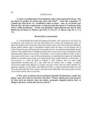 84
                                        CAPÍTULO IV

        3. (Após a transfiguração.) Seus discípulos então o interrogam desta forma: “Por
que dizem os escribas ser preciso que antes volte Elias?” - Jesus lhes respondeu: “É
verdade que Elias há de vir e restabelecer todas as coisas: - mas, eu vos declaro que
Elias já veio e eles não o conheceram e o trataram como lhes aprouve. É assim que farão
sofrer o Filho do Homem.” - Então, seus discípulos compreenderam que fora de João
Batista que ele falara. (S. Mateus, cap. XVII, vv. 10 a 13; - S. Marcos, cap. IX, vv. 11 a
13.)

                                Ressurreição e reencarnação

        4. A reencarnação fazia parte dos dogmas dos judeus, sob o nome de ressurreição. Só
os saduceus, cuja crença era a de que tudo acaba com a morte, não acreditavam nisso. As
idéias dos judeus sobre esse ponto, como sobre muitos outros, não eram claramente definidas,
porque apenas tinham vagas e incompletas noções acerca da alma e da sua ligação com o
corpo. Criam eles que um homem que vivera podia reviver, sem saberem precisamente de que
maneira o fato poderia dar-se. Designavam pelo termo ressurreição o que o Espiritismo, mais
judiciosamente, chama reencarnação. Com efeito, a ressurreição dá idéia de voltar à vida o
corpo que já está morto, o que a Ciência demonstra ser materialmente impossível, sobretudo
quando os elementos desse corpo já se acham desde muito tempo dispersos e absorvidos. A
reencarnação é a volta da alma ou Espírito à vida corpórea, mas em outro corpo
especialmente formado para ele e que nada tem de comum com o antigo. A palavra
ressurreição podia assim aplicar-se a Lázaro, mas não a Elias, nem aos outros profetas. Se,
portanto, segundo a crença deles, João Batista era Elias, o corpo de João não podia ser o de
Elias, pois que João fora visto criança e seus pais eram conhecidos. João, pois, podia ser Elias
reencarnado, porém, não ressuscitado.

       5. Ora, entre os fariseus, havia um homem chamado Nicodememos, senador dos
judeus - que veio à noite ter com Jesus e lhe disse: "Mestre, sabemos que vieste da parte
de Deus para nos instruir como um doutor, porquanto ninguém poderia fazer os
milagres que fazes, se Deus não estivesse com ele."
 