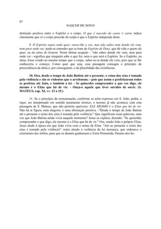 87
                                   NASCER DE NOVO

distinção positiva entre o Espírito e o corpo. O que é nascido da carne é carne indica
claramente que só o corpo procede do corpo e que o Espírito independe deste.

       9. O Espírito sopra onde quer; ouves-lhe a voz, mas não sabes nem donde ele vem,
nem para onde vai: pode-se entender que se trata do Espírito de Deus, que dá vida a quem ele
quer, ou da alma do homem. Nesta última acepção - “não sabes donde ele vem, nem para
onde vai - significa que ninguém sabe o que foi, nem o que será o Espírito. Se o Espírito, ou
alma, fosse criado ao mesmo tempo que o corpo, saber-se-ia donde ele veio, pois que se lhe
conheceria o começo. Como quer que seja, essa passagem consagra o princípio da
preexistência da alma e, por conseguinte, o da pluralidade das existências.

       10. Ora, desde o tempo de João Batista até o presente, o reino dos céus é tomado
pela violência e são os violentos que o arrebatam; - pois que assim o profetizaram todos
os profetas até João, e também a lei. - Se quiserdes compreender o que vos digo, ele
mesmo é o EIias que há de vir. - Ouça-o aquele que tiver ouvidos de ouvir. (S.
MATEUS, cap. XI, vv. 12 a 15.)

        11. Se o princípio da reencarnação, conforme se acha expresso em S. João, podia, a
rigor, ser interpretado em sentido puramente místico, o mesmo já não acontece com esta
passagem de S. Mateus, que não permite equívoco: ELE MESMO é o Elias que há de vir.
Não há aí figura, nem alegoria: é uma afirmação positiva. -"Desde o tempo de João Batista
até o presente o reino dos céus é tomado pela violência." Que significam essas palavras, uma
vez que João Batista ainda vivia naquele momento? Jesus as explica, dizendo: "Se quiserdes
compreender o que digo, ele mesmo é o Elias que há de vir." Ora, sendo João o próprio Elias,
Jesus alude à época em que João vivia com o nome de Elias. "Até ao presente o reino dos
céus é tomado pela violência": outra alusão à violência da lei moisaica, que ordenava o
extermínio dos infiéis, para que os demais ganhassem a Terra Prometida, Paraíso dos he-
 