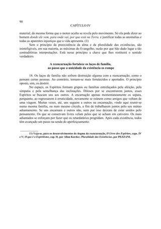 90
                                            CAPÍTULO IV

material, da mesma forma que o motor oculto se revela pelo movimento. Só ela pode dizer ao
homem donde ele vem, para onde vai, por que está na Terra, e justificar todas as anomalias e
todas as aparentes injustiças que a vida apresenta. (1)
        Sem o princípio da preexistência da alma e da pluralidade das existências, são
ininteligíveis, em sua maioria, as máximas do Evangelho, razão por que hão dado lugar a tão
contraditórias interpretações. Está nesse princípio a chave que lhes restituirá o sentido
verdadeiro.

                         A reencarnação fortalece os laços de família,
                        ao passo que a unicidade da existência os rompe

        18. Os laços de família não sofrem destruição alguma com a reencarnação, como o
pensam certas pessoas. Ao contrário, tornam-se mais fortalecidos e apertados. O princípio
oposto, sim, os destrói.
        No espaço, os Espíritos formam grupos ou famílias entrelaçados pela afeição, pela
simpatia e pela semelhança das inclinações. Ditosos por se encontrarem juntos, esses
Espíritos se buscam uns aos outros. A encarnação apenas momentaneamente os separa,
porquanto, ao regressarem à erraticidade, novamente se reúnem como amigos que voltam de
uma viagem. Muitas vezes, até, uns seguem a outros na encarnação, vindo aqui reunir-se
numa mesma família, ou num mesmo círculo, a fim de trabalharem juntos pelo seu mútuo
adiantamento. Se uns encarnam e outros não, nem por isso deixam de estar unidos pelo
pensamento. Os que se conservam livres velam pelos que se acham em cativeiro. Os mais
adiantados se esforçam por fazer que os retardatários progridam. Após cada existência, todos
têm avançado um passo na senda do aperfeiçoamento.

___________
      (1) Veja-se, para os desenvolvimentos do dogma da reencarnação, O Livro dos Espíritos, caps. IV
e V; O que é o Espiritismo, cap. II, por Allan Kardec; Pluralidade das Existências, por PEZZANI.
 