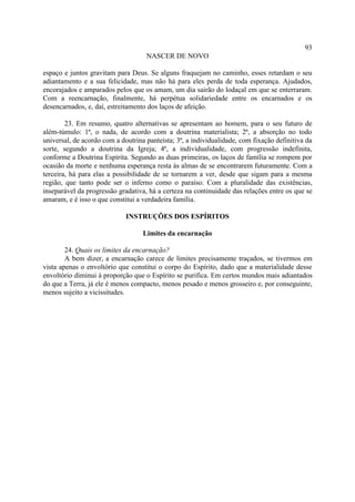 93
                                    NASCER DE NOVO

espaço e juntos gravitam para Deus. Se alguns fraquejam no caminho, esses retardam o seu
adiantamento e a sua felicidade, mas não há para eles perda de toda esperança. Ajudados,
encorajados e amparados pelos que os amam, um dia sairão do lodaçal em que se enterraram.
Com a reencarnação, finalmente, há perpétua solidariedade entre os encarnados e os
desencarnados, e, daí, estreitamento dos laços de afeição.

        23. Em resumo, quatro alternativas se apresentam ao homem, para o seu futuro de
além-túmulo: 1ª, o nada, de acordo com a doutrina materialista; 2ª, a absorção no todo
universal, de acordo com a doutrina panteísta; 3ª, a individualidade, com fixação definitiva da
sorte, segundo a doutrina da Igreja; 4ª, a individualidade, com progressão indefinita,
conforme a Doutrina Espírita. Segundo as duas primeiras, os laços de família se rompem por
ocasião da morte e nenhuma esperança resta às almas de se encontrarem futuramente. Com a
terceira, há para elas a possibilidade de se tornarem a ver, desde que sigam para a mesma
região, que tanto pode ser o inferno como o paraíso. Com a pluralidade das existências,
inseparável da progressão gradativa, há a certeza na continuidade das relações entre os que se
amaram, e é isso o que constitui a verdadeira família.

                             INSTRUÇÕES DOS ESPÍRITOS

                                   Limites da encarnação

        24. Quais os limites da encarnação?
        A bem dizer, a encarnação carece de limites precisamente traçados, se tivermos em
vista apenas o envoltório que constitui o corpo do Espírito, dado que a materialidade desse
envoltório diminui à proporção que o Espírito se purifica. Em certos mundos mais adiantados
do que a Terra, já ele é menos compacto, menos pesado e menos grosseiro e, por conseguinte,
menos sujeito a vicissitudes.
 