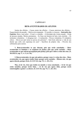 97




                                        CAPÍTULO V

                       BEM-AVENTURADOS OS AFLITOS

         Justiça das aflições. - Causas atuais das aflições. - Causas anteriores das aflições. -
Esquecimento do passado. - Motivos de resignação. - O suicídio e a loucura. - Instruções dos
Espíritos: Bem e mal sofrer. - O mal e o remédio. - A felicidade não é deste mundo. - Perda
de pessoas amadas. Mortes prematuras. - Se fosse um homem de bem, teria morrido. - Os
tormentos voluntários. - A desgraça real. - A melancolia. - Provas voluntárias. O verdadeiro
cilício. - Dever-se-á pôr termo às provas do próximo? - Será lícito abreviar a vida de um
doente que sofra sem esperança de cura? - Sacrifício da própria vida. - Proveito dos
sofrimentos para outrem.

      1. Bem-aventurados os que choram, pois que serão consolados. - Bem-
aventurados os famintos e os sequiosos de justiça, pois que serão saciados. - Bem-
aventurados os que sofrem perseguição pela justiça, pois que é deles o reino dos céus. (S.
MATEUS, cap. V, vv. 5, 6 e 10.)

       2. Bem-aventurados vós que sois pobres, porque vosso é o reino dos céus. - Bem-
aventurados vós, que agora tendes fome, porque sereis saciados. - Ditosos sois, vós que
agora chorais, porque rireis. (S. LUCAS, cap. VI, vv. 20 e 21.)

       Mas, ai de vós, ricos que tendes no mundo a vossa consolação. - Ai de vós que
estais saciados, porque tereis fome. - Ai de vós que agora rides, porque sereis
constrangidos a gemer e a chorar. (S. LUCAS, cap. VI, vv. 24 e 25.)
 