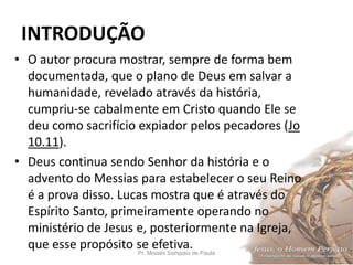 INTRODUÇÃO
Pr. Moisés Sampaio de Paula 10
• O autor procura mostrar, sempre de forma bem
documentada, que o plano de Deus em salvar a
humanidade, revelado através da história,
cumpriu-se cabalmente em Cristo quando Ele se
deu como sacrifício expiador pelos pecadores (Jo
10.11).
• Deus continua sendo Senhor da história e o
advento do Messias para estabelecer o seu Reino
é a prova disso. Lucas mostra que é através do
Espírito Santo, primeiramente operando no
ministério de Jesus e, posteriormente na Igreja,
que esse propósito se efetiva.
 