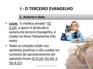 I - O TERCEIRO EVANGELHO
• Lucas, "o médico amado" (Cl
4.14), a quem é atribuída a
autoria do terceiro Evangelho, é
citado no Novo Testamento três
vezes.
• Todas as citações estão nas
epístolas paulinas e são usadas no
contexto do aprisionamento do
apóstolo Paulo (Cl 4.14; Fm 24; 2
Tm 4.11).
Pr. Moisés Sampaio de Paula 12
1. Autoria e data.
 