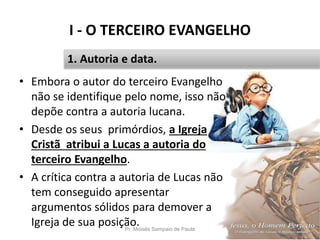 I - O TERCEIRO EVANGELHO
Pr. Moisés Sampaio de Paula 13
1. Autoria e data.
• Embora o autor do terceiro Evangelho
não se identifique pelo nome, isso não
depõe contra a autoria lucana.
• Desde os seus primórdios, a Igreja
Cristã atribui a Lucas a autoria do
terceiro Evangelho.
• A crítica contra a autoria de Lucas não
tem conseguido apresentar
argumentos sólidos para demover a
Igreja de sua posição.
 