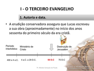 I - O TERCEIRO EVANGELHO
Pr. Moisés Sampaio de Paula 14
1. Autoria e data.
• A erudição conservadora assegura que Lucas escreveu
a sua obra (aproximadamente) no início dos anos
sessenta do primeiro século da era cristã.
60 D.C 70 D.C
Destruição de
Jerusalém
Período
Interbíblico
400 a 4 a.C.
Ministério de
Cristo
4 a.C. a 29 D.C.
 