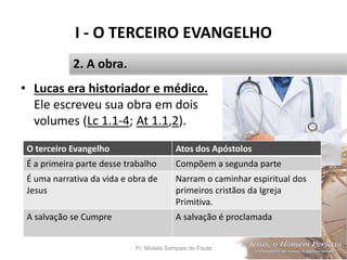 I - O TERCEIRO EVANGELHO
Pr. Moisés Sampaio de Paula 16
2. A obra.
• Lucas era historiador e médico.
Ele escreveu sua obra em dois
volumes (Lc 1.1-4; At 1.1,2).
O terceiro Evangelho Atos dos Apóstolos
É a primeira parte desse trabalho Compõem a segunda parte
É uma narrativa da vida e obra de
Jesus
Narram o caminhar espiritual dos
primeiros cristãos da Igreja
Primitiva.
A salvação se Cumpre A salvação é proclamada
 