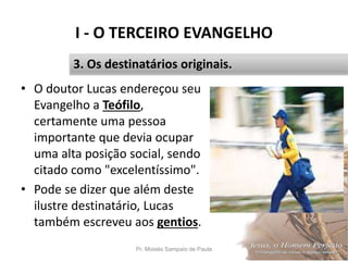 I - O TERCEIRO EVANGELHO
• O doutor Lucas endereçou seu
Evangelho a Teófilo,
certamente uma pessoa
importante que devia ocupar
uma alta posição social, sendo
citado como "excelentíssimo".
• Pode se dizer que além deste
ilustre destinatário, Lucas
também escreveu aos gentios.
Pr. Moisés Sampaio de Paula 17
3. Os destinatários originais.
 