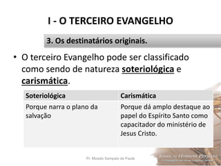 I - O TERCEIRO EVANGELHO
• O terceiro Evangelho pode ser classificado
como sendo de natureza soteriológica e
carismática.
Pr. Moisés Sampaio de Paula 19
3. Os destinatários originais.
Soteriológica Carismática
Porque narra o plano da
salvação
Porque dá amplo destaque ao
papel do Espírito Santo como
capacitador do ministério de
Jesus Cristo.
 