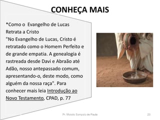 CONHEÇA MAIS
Pr. Moisés Sampaio de Paula 23
*Como o Evangelho de Lucas
Retrata a Cristo
"No Evangelho de Lucas, Cristo é
retratado como o Homem Perfeito e
de grande empatia. A genealogia é
rastreada desde Davi e Abraão até
Adão, nosso antepassado comum,
apresentando-o, deste modo, como
alguém da nossa raça". Para
conhecer mais leia Introdução ao
Novo Testamento, CPAD, p. 77
 
