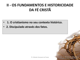 II - OS FUNDAMENTOS E HISTORICIDADE
DA FÉ CRISTÃ
• 1. O cristianismo no seu contexto histórico.
• 2. Discipulado através dos fatos.
Pr. Moisés Sampaio de Paula 24
 