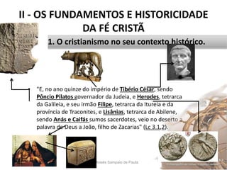 II - OS FUNDAMENTOS E HISTORICIDADE
DA FÉ CRISTÃ
• "E, no ano quinze do império de Tibério César, sendo
Pôncio Pilatos governador da Judeia, e Herodes, tetrarca
da Galileia, e seu irmão Filipe, tetrarca da Itureia e da
província de Traconites, e Lisânias, tetrarca de Abilene,
sendo Anás e Caifás sumos sacerdotes, veio no deserto a
palavra de Deus a João, filho de Zacarias" (Lc 3.1,2).
Pr. Moisés Sampaio de Paula 26
1. O cristianismo no seu contexto histórico.
 
