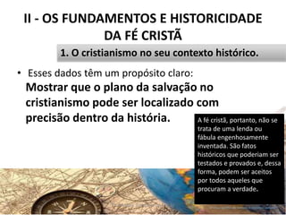 II - OS FUNDAMENTOS E HISTORICIDADE
DA FÉ CRISTÃ
• Esses dados têm um propósito claro:
Pr. Moisés Sampaio de Paula 27
1. O cristianismo no seu contexto histórico.
A fé cristã, portanto, não se
trata de uma lenda ou
fábula engenhosamente
inventada. São fatos
históricos que poderiam ser
testados e provados e, dessa
forma, podem ser aceitos
por todos aqueles que
procuram a verdade.
Mostrar que o plano da salvação no
cristianismo pode ser localizado com
precisão dentro da história.
 
