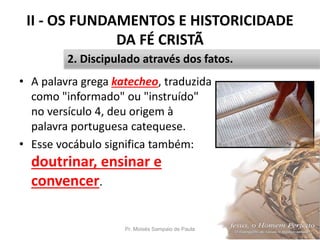 II - OS FUNDAMENTOS E HISTORICIDADE
DA FÉ CRISTÃ
• A palavra grega katecheo, traduzida
como "informado" ou "instruído"
no versículo 4, deu origem à
palavra portuguesa catequese.
• Esse vocábulo significa também:
doutrinar, ensinar e
convencer.
Pr. Moisés Sampaio de Paula 28
2. Discipulado através dos fatos.
 