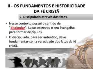 II - OS FUNDAMENTOS E HISTORICIDADE
DA FÉ CRISTÃ
• Nesse contexto possui o sentido de
"discipular". Lucas escreveu o seu Evangelho
para formar discípulos.
• O discipulado, para ser autêntico, deve
fundamentar-se na veracidade dos fatos da fé
cristã.
Pr. Moisés Sampaio de Paula 29
2. Discipulado através dos fatos.
 