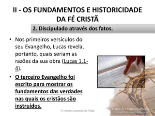 II - OS FUNDAMENTOS E HISTORICIDADE
DA FÉ CRISTÃ
• Nos primeiros versículos do
seu Evangelho, Lucas revela,
portanto, quais seriam as
razões da sua obra (Lucas 1.1-
4).
• O terceiro Evangelho foi
escrito para mostrar os
fundamentos das verdades
nas quais os cristãos são
instruídos.
Pr. Moisés Sampaio de Paula 30
2. Discipulado através dos fatos.
 