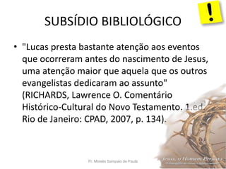 SUBSÍDIO BIBLIOLÓGICO
Pr. Moisés Sampaio de Paula 32
• "Lucas presta bastante atenção aos eventos
que ocorreram antes do nascimento de Jesus,
uma atenção maior que aquela que os outros
evangelistas dedicaram ao assunto"
(RICHARDS, Lawrence O. Comentário
Histórico-Cultural do Novo Testamento. 1.ed.
Rio de Janeiro: CPAD, 2007, p. 134).
 