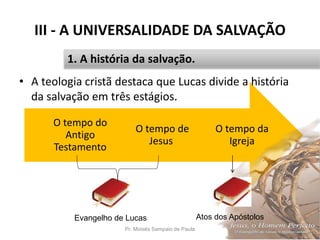 O tempo da
Igreja
O tempo de
Jesus
O tempo do
Antigo
Testamento
III - A UNIVERSALIDADE DA SALVAÇÃO
• A teologia cristã destaca que Lucas divide a história
da salvação em três estágios.
Pr. Moisés Sampaio de Paula 35
1. A história da salvação.
Evangelho de Lucas Atos dos Apóstolos
 