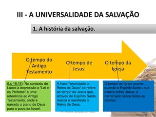 III - A UNIVERSALIDADE DA SALVAÇÃO
Pr. Moisés Sampaio de Paula 36
1. A história da salvação.
O tempo da
Igreja
O tempo de
Jesus
O tempo do
Antigo
Testamento
(Lc 16.16). No contexto de
Lucas a expressão a "Lei e
os Profetas" é uma
referência ao Antigo
Testamento, onde é
narrado o plano de Deus
para o povo de Israel.
A frase "anunciado o
Reino de Deus" se refere
ao tempo de Jesus que,
através do Espírito Santo,
realiza e manifesta o
Reino de Deus.
O tempo da Igreja ocorre
quando o Espírito Santo, que
estava sobre Jesus, é
derramado sobre todos os
crentes.
 