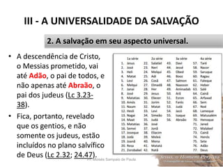 III - A UNIVERSALIDADE DA SALVAÇÃO
• A descendência de Cristo,
o Messias prometido, vai
até Adão, o pai de todos, e
não apenas até Abraão, o
pai dos judeus (Lc 3.23-
38).
• Fica, portanto, revelado
que os gentios, e não
somente os judeus, estão
incluídos no plano salvífico
de Deus (Lc 2.32; 24.47).Pr. Moisés Sampaio de Paula 38
2. A salvação em seu aspecto universal.
 