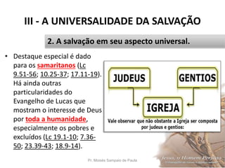 III - A UNIVERSALIDADE DA SALVAÇÃO
• Destaque especial é dado
para os samaritanos (Lc
9.51-56; 10.25-37; 17.11-19).
Há ainda outras
particularidades do
Evangelho de Lucas que
mostram o interesse de Deus
por toda a humanidade,
especialmente os pobres e
excluídos (Lc 19.1-10; 7.36-
50; 23.39-43; 18.9-14).
Pr. Moisés Sampaio de Paula 39
2. A salvação em seu aspecto universal.
 