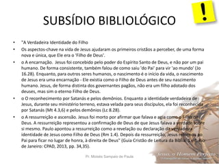 SUBSÍDIO BIBLIOLÓGICO
Pr. Moisés Sampaio de Paula 42
• "A Verdadeira Identidade do Filho
• Os aspectos-chave na vida de Jesus ajudaram os primeiros cristãos a perceber, de uma forma
nova e única, que Ele era o 'Filho de Deus'.
• o A encarnação. Jesus foi concebido pelo poder do Espírito Santo de Deus, e não por um pai
humano. De forma consistente, também falou de como saiu 'do Pai' para vir 'ao mundo' (Jo
16.28). Enquanto, para outros seres humanos, o nascimento é o início da vida, o nascimento
de Jesus era uma encarnação - Ele existia como o Filho de Deus antes de seu nascimento
humano. Jesus, de forma distinta dos governantes pagãos, não era um filho adotado dos
deuses, mas sim o eterno Filho de Deus.
• o O reconhecimento por Satanás e pelos demônios. Enquanto a identidade verdadeira de
Jesus, durante seu ministério terreno, estava velada para seus discípulos, ela foi reconhecida
por Satanás (Mt 4.3,6) e pelos demônios (Lc 8.28).
• o A ressurreição e ascensão. Jesus foi morto por afirmar que falava e agia como o Filho de
Deus. A ressurreição representou a confirmação de Deus de que Jesus falava a verdade sobre
si mesmo. Paulo apontou a ressurreição como a revelação ou declaração da verdadeira
identidade de Jesus como Filho de Deus (Rm 1.4). Depois da ressurreição, Jesus retornou ao
Pai para ficar no lugar de honra, à direita de Deus" (Guia Cristão de Leitura da Bíblia. 1 ed. Rio
de Janeiro: CPAD, 2013, pp. 34,35).
 