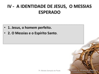 IV - A IDENTIDADE DE JESUS, O MESSIAS
ESPERADO
• 1. Jesus, o homem perfeito.
• 2. O Messias e o Espírito Santo.
Pr. Moisés Sampaio de Paula 43
 