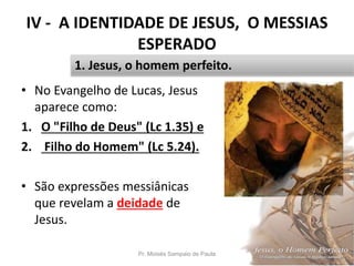IV - A IDENTIDADE DE JESUS, O MESSIAS
ESPERADO
• No Evangelho de Lucas, Jesus
aparece como:
1. O "Filho de Deus" (Lc 1.35) e
2. Filho do Homem" (Lc 5.24).
• São expressões messiânicas
que revelam a deidade de
Jesus.
Pr. Moisés Sampaio de Paula 44
1. Jesus, o homem perfeito.
 