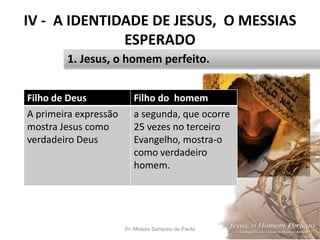 IV - A IDENTIDADE DE JESUS, O MESSIAS
ESPERADO
Pr. Moisés Sampaio de Paula 45
1. Jesus, o homem perfeito.
Filho de Deus Filho do homem
A primeira expressão
mostra Jesus como
verdadeiro Deus
a segunda, que ocorre
25 vezes no terceiro
Evangelho, mostra-o
como verdadeiro
homem.
 