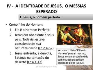IV - A IDENTIDADE DE JESUS, O MESSIAS
ESPERADO
• Como filho do Homem:
1. Ele é o Homem Perfeito.
2. Jesus era obediente a seus
pais. Todavia, estava
consciente de sua
natureza divina (Lc 2.4-52).
3. Jesus enfrenta, e derrota,
Satanás na tentação do
deserto (Lc 4.1-13).
Pr. Moisés Sampaio de Paula 46
1. Jesus, o homem perfeito.
Ao usar o título "Filho do
Homem" para si mesmo,
Jesus evita ser confundido
com o Messias político
esperado pelos judeus.
 