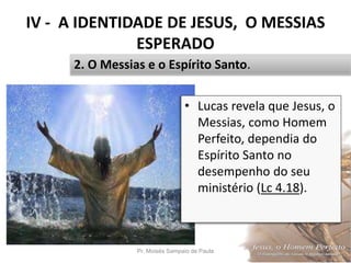 IV - A IDENTIDADE DE JESUS, O MESSIAS
ESPERADO
Pr. Moisés Sampaio de Paula 47
2. O Messias e o Espírito Santo.
• Lucas revela que Jesus, o
Messias, como Homem
Perfeito, dependia do
Espírito Santo no
desempenho do seu
ministério (Lc 4.18).
 