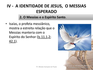 IV - A IDENTIDADE DE JESUS, O MESSIAS
ESPERADO
• Isaías, o profeta messiânico,
mostra a estreita relação que o
Messias manteria com o
Espírito do Senhor (Is 11.1,2;
42.1).
Pr. Moisés Sampaio de Paula 48
2. O Messias e o Espírito Santo.
 