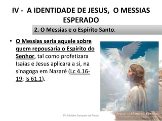 IV - A IDENTIDADE DE JESUS, O MESSIAS
ESPERADO
• O Messias seria aquele sobre
quem repousaria o Espírito do
Senhor, tal como profetizara
Isaías e Jesus aplicara a si, na
sinagoga em Nazaré (Lc 4.16-
19; Is 61.1).
Pr. Moisés Sampaio de Paula 49
2. O Messias e o Espírito Santo.
 