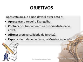 OBJETIVOS
Pr. Moisés Sampaio de Paula 5
Após esta aula, o aluno deverá estar apto a:
• Apresentar o terceiro Evangelho.
• Conhecer os fundamentos e historicidade da fé
cristã.
• Afirmar a universalidade da fé cristã.
• Expor a identidade de Jesus, o Messias esperado.
 
