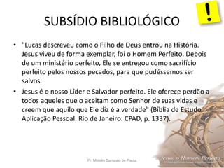 SUBSÍDIO BIBLIOLÓGICO
Pr. Moisés Sampaio de Paula 51
• "Lucas descreveu como o Filho de Deus entrou na História.
Jesus viveu de forma exemplar, foi o Homem Perfeito. Depois
de um ministério perfeito, Ele se entregou como sacrifício
perfeito pelos nossos pecados, para que pudéssemos ser
salvos.
• Jesus é o nosso Líder e Salvador perfeito. Ele oferece perdão a
todos aqueles que o aceitam como Senhor de suas vidas e
creem que aquilo que Ele diz é a verdade" (Bíblia de Estudo
Aplicação Pessoal. Rio de Janeiro: CPAD, p. 1337).
 