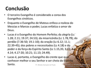 Conclusão
• O terceiro Evangelho é considerado a coroa dos
Evangelhos sinóticos.
• Enquanto o Evangelho de Mateus enfoca a realeza do
Messias e Marcos o poder, Lucas enfatiza o amor de
Deus.
• Lucas é o Evangelho do Homem Perfeito; da alegria (Lc
1.28; 2.11; 19.37; 24.53); da misericórdia (Lc 1.78,79); do
perdão (7.36-50; 19.1-10); da oração (Lc 6.12; 11.1;
22.39-45); dos pobres e necessitados (Lc 4.18) e do
poder e da força do Espírito Santo (Lc 1.15,35; 3.22; 4.1;
4.14; 4.17-20; 10.21; 11.13; 24.49).
• Lucas é, portanto, o Evangelho do crente que quer
conhecer melhor o seu Senhor e ser cheio do Espírito
Santo. Pr. Moisés Sampaio de Paula 52
 