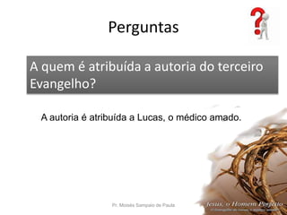 Perguntas
Pr. Moisés Sampaio de Paula 53
A quem é atribuída a autoria do terceiro
Evangelho?
A autoria é atribuída a Lucas, o médico amado.
 