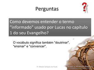 Perguntas
Pr. Moisés Sampaio de Paula 54
Como devemos entender o termo
"informado" usado por Lucas no capítulo
1 do seu Evangelho?
O vocábulo significa também "doutrinar",
"ensinar" e "convencer".
 