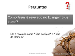 Perguntas
Pr. Moisés Sampaio de Paula 55
Como Jesus é revelado no Evangelho de
Lucas?
Ele é revelado como "Filho de Deus" e "Filho
do Homem".
 