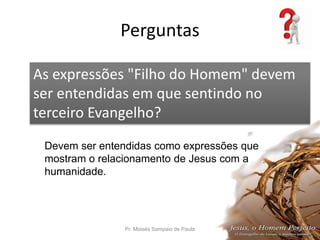 Perguntas
Pr. Moisés Sampaio de Paula 56
As expressões "Filho do Homem" devem
ser entendidas em que sentindo no
terceiro Evangelho?
Devem ser entendidas como expressões que
mostram o relacionamento de Jesus com a
humanidade.
 