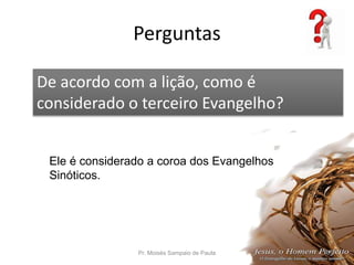 Perguntas
Pr. Moisés Sampaio de Paula 57
De acordo com a lição, como é
considerado o terceiro Evangelho?
Ele é considerado a coroa dos Evangelhos
Sinóticos.
 