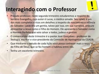 Interagindo com o Professor
• Prezado professor, neste segundo trimestre estudaremos a respeito do
terceiro Evangelho, cujo autor é Lucas, o médico amado. Seu relato é um
dos mais completos e ricos em detalhes a respeito do nascimento e infância
do Salvador. Lucas era um gentio, talvez por isso, em sua narrativa, procure
apresentar a Jesus como o Filho do Homem. Ele apresenta o Salvador como
o Homem Perfeito que veio salvar a todos, judeus e gentios.
• O comentarista deste trimestre é o pastor José Gonçalves - professor de
Teologia, escritor e vice-presidente da Comissão de Apologética da CGADB.
• Que mediante o estudo de cada lição você possa conhecer mais a respeito
do Filho de Deus, que se fez homem e habitou entre nós.
• Tenha um excelente trimestre.
Pr. Moisés Sampaio de Paula 6
 