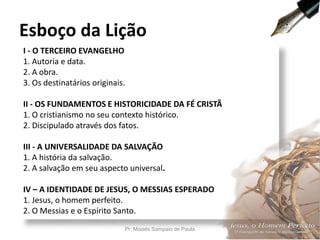 I - O TERCEIRO EVANGELHO
1. Autoria e data.
2. A obra.
3. Os destinatários originais.
II - OS FUNDAMENTOS E HISTORICIDADE DA FÉ CRISTÃ
1. O cristianismo no seu contexto histórico.
2. Discipulado através dos fatos.
III - A UNIVERSALIDADE DA SALVAÇÃO
1. A história da salvação.
2. A salvação em seu aspecto universal.
IV – A IDENTIDADE DE JESUS, O MESSIAS ESPERADO
1. Jesus, o homem perfeito.
2. O Messias e o Espírito Santo.
Esboço da Lição
Pr. Moisés Sampaio de Paula 7
 