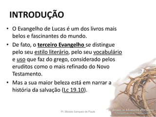 INTRODUÇÃO
• O Evangelho de Lucas é um dos livros mais
belos e fascinantes do mundo.
• De fato, o terceiro Evangelho se distingue
pelo seu estilo literário, pelo seu vocabulário
e uso que faz do grego, considerado pelos
eruditos como o mais refinado do Novo
Testamento.
• Mas a sua maior beleza está em narrar a
história da salvação (Lc 19.10).
Pr. Moisés Sampaio de Paula 9
 