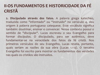 II-OS FUNDAMENTOS E HISTORICIDADE DA FÉ
CRISTÃ
2. Discipulado através dos fatos. A palavra grega katecheo,
traduzida como "informado" ou “instruído" no versículo 4, deu
origem à palavra portuguesa catequese. Esse vocábulo significa
também: doutrinar, ensinar e convencer. Nesse contexto possui o
sentido de "discipular". Lucas escreveu o seu Evangelho para
formar discípulos. O discipulado, para ser autêntico, deve
fundamentar-se na veracidade dos fatos da fé cristã. Nos
primeiros versículos do seu Evangelho, Lucas revela, portanto,
quais seriam as razões da sua obra (Lucas 1.1-4). O terceiro
Evangelho foi escrito para mostrar os fundamentos das verdades
nas quais os cristãos são instruídos.
 
