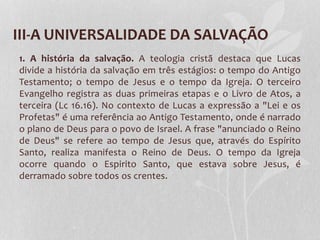 III-A UNIVERSALIDADE DA SALVAÇÃO
1. A história da salvação. A teologia cristã destaca que Lucas
divide a história da salvação em três estágios: o tempo do Antigo
Testamento; o tempo de Jesus e o tempo da Igreja. O terceiro
Evangelho registra as duas primeiras etapas e o Livro de Atos, a
terceira (Lc 16.16). No contexto de Lucas a expressão a "Lei e os
Profetas" é uma referência ao Antigo Testamento, onde é narrado
o plano de Deus para o povo de Israel. A frase "anunciado o Reino
de Deus" se refere ao tempo de Jesus que, através do Espírito
Santo, realiza manifesta o Reino de Deus. O tempo da Igreja
ocorre quando o Espirito Santo, que estava sobre Jesus, é
derramado sobre todos os crentes.
 