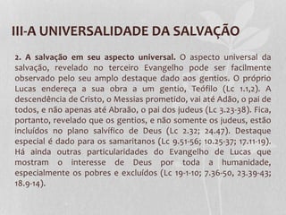 III-A UNIVERSALIDADE DA SALVAÇÃO
2. A salvação em seu aspecto universal. O aspecto universal da
salvação, revelado no terceiro Evangelho pode ser facilmente
observado pelo seu amplo destaque dado aos gentios. O próprio
Lucas endereça a sua obra a um gentio, Teófilo (Lc 1.1,2). A
descendência de Cristo, o Messias prometido, vai até Adão, o pai de
todos, e não apenas até Abraão, o pai dos judeus (Lc 3.23-38). Fica,
portanto, revelado que os gentios, e não somente os judeus, estão
incluídos no plano salvífico de Deus (Lc 2.32; 24.47). Destaque
especial é dado para os samaritanos (Lc 9.51-56; 10.25-37; 17.11-19).
Há ainda outras particularidades do Evangelho de Lucas que
mostram o interesse de Deus por toda a humanidade,
especialmente os pobres e excluídos (Lc 19-1-10; 7.36-50, 23.39-43;
18.9-14).
 